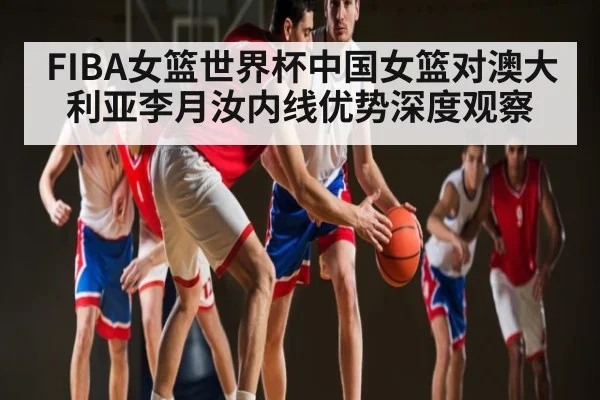 FIBA女篮世界杯中国女篮对澳大利亚李月汝内线优势深度观察