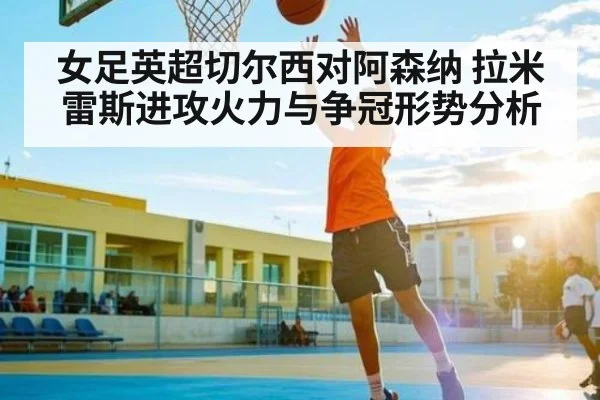女足英超切尔西对阿森纳 拉米雷斯进攻火力与争冠形势分析