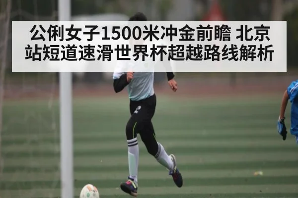 公俐女子1500米冲金前瞻 北京站短道速滑世界杯超越路线解析
