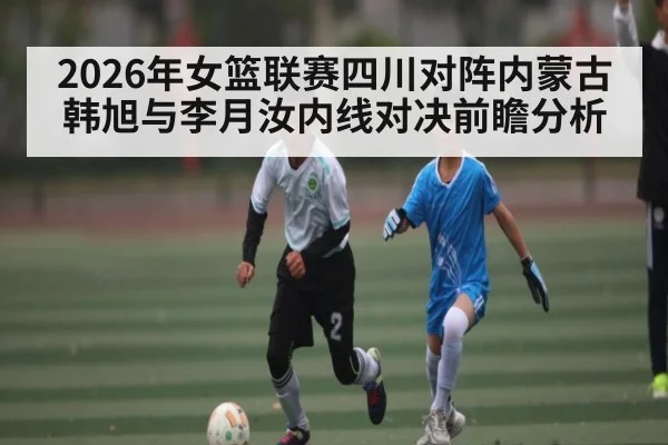 2026年女篮联赛四川对阵内蒙古韩旭与李月汝内线对决前瞻分析