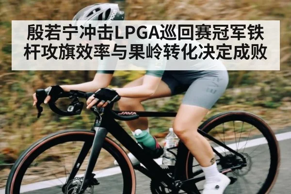 殷若宁冲击LPGA巡回赛冠军铁杆攻旗效率与果岭转化决定成败