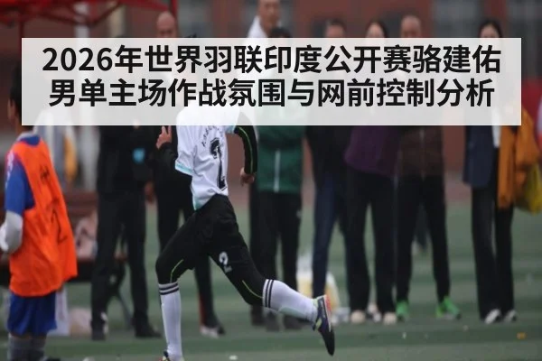 2026年世界羽联印度公开赛骆建佑男单主场作战氛围与网前控制分析